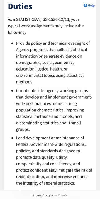 As a STATISTICIAN, GS-1530-12/13, your typical work assignments may include the following:  Provide policy and technical oversight of Agency programs that collect statistical information or generate evidence on demographic, social, economic, education, justice, health, or environmental topics using statistical methods. Coordinate interagency working groups that develop and implement government-wide best practices for measuring population characteristics, improving statistical methods and models, and disseminating statistics about small groups. Lead development or maintenance of Federal Government-wide regulations, policies, and standards designed to promote data quality, utility, comparability and consistency, and protect confidentiality, mitigate the risk of reidentification, and otherwise enhance the integrity of Federal statistics. Support development and implementation of requirements within the Foundations for Evidence-Based Policymaking Act of 2018, to include development of regulations, implementation of the Standard Application Process, and/or the development of a National Secure Data Service demonstration.