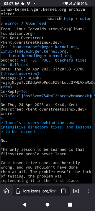 The image shows a screenshot of an email from the Linux kernel mailing list archive.

The email is from Linus Torvalds, dated Thursday, April 24, 2025, at 21:20:53 -0700. The subject of the email is "Re: [GIT PULL] bcachefs fixes for 6.15-rc4." The email is addressed to Kent Overstreet and includes several CC recipients, including the Linux kernel mailing list.

The email discusses case-insensitive directory fixes and expresses a strong opinion against them. Linus Torvalds states that the only lesson to be learned is that filesystem people never learn, and that case-insensitive names are "horribly wrong" and should not have been implemented in the first place.

The problem, according to Torvalds, was not the lack of testing but the implementation itself.

The email is displayed in a terminal-like interface with a black background and white text, and includes options for search, help, and color settings. The bottom of the screen shows a navigation bar with a home icon, a lock icon, a document icon, and a number "30" in a box, indicating the number of unread messages. The time displayed at the top of the screen is 05:07, and the battery level is at 91%.

 Ovis2-8B

🌱 Energy used: 0.317 Wh