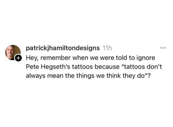 patrickjhamiltondesigns 11h 

Hey, remember when we were told to ignore
Pete Hegseth's tattoos because “tattoos don't
always mean the things we think they do"?