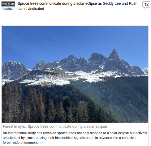 (Phys Org2) via Fark
 
Spruce trees communicate during a solar eclipse as Geddy Lee and Rush stand vindicated
 
Forest in sync: Spruce trees communicate during a solar eclipse

An international study has revealed spruce trees not only respond to a solar eclipse but actively anticipate it by synchronizing their bioelectrical signals hours in advance into a cohesive, forest-wide phenomenon.