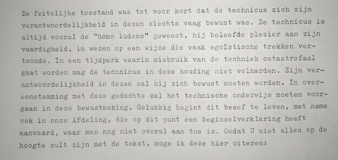 Fragment 1: De feitelijke toestand was tot voor kort dat de technicus zich zijn verantwoordelijkheid in dezen slechts vaag bewust was. De technicus is altijd vooral de "homo ludens" geweest, hij beleefde plezier aan zijn vaardigheid, in wezen op een wijze die vaak egoïstische trekken vertoonde. In een tijdperk waarin misbruik van de techniek catastrofaal gaat worden mag de technicus in deze houding niet volharden. Zijn verantwoordelijkheid in dezen zal hij zich bewust moeten worden. In overeenstemming met deze gedachte zal het technische onderwijs moeten voorgaan in deze bewustmaking. Gelukkig begint dit besef te leven,  met name ook in onze Afdeling, die op dit punt een beginselverklaring heeft aanvaard, waar men nog niet overal aan toe is. Omdat u niet allen op de hoogte zult zijn met de tekst, moge ik deze hier citeren:
