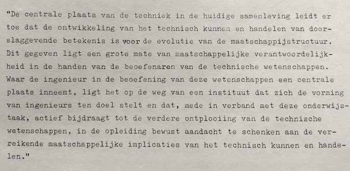 Fragment 2: 'De centrale plaats van de techniek in de huidige samenleving leidt ertoe dat de ontwikkeling van het technisch kunnen en handelen van doorslaggevende betekenis is voor de evolutie van de maatschappijstructuur. Dit gegeven legt een grote mate van maatschappelijke verantwoordelijkheid in de handen van de beoefenaren van de technische wetenschappen. Waar de ingenieur in de beoefening van deze wetenschappen een centrale plaats inneemt, ligt het op de weg van een instituut dat zich de vorming van ingenieurs tot doel stelt en dat, mede in verband met deze onderwijstaak, actief bijdraagt tot de verdere ontplooiing van de technische wetenschappen,  in de opleiding bewust aandacht te schenken aan de ver-reikende maatschappelijke implicaties van het technisch kunnen en handelen.'