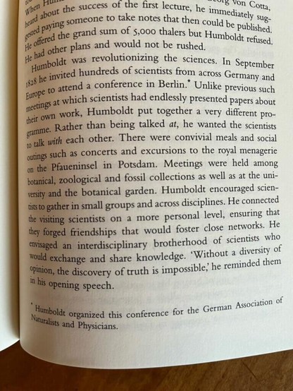 Alexander von Humboldt: Humboldt was revolutionizing the sciences. In September 1828 he invited hundreds of scientists from across Germany and Europe to attend a conference in Berlin.* Unlike previous such events at which scientists had endlessly presented papers about their own work, Humboldt put together a very different programme. Rather than being talked at, he wanted the scientists to talk with each other. There were convivial meals and social outings such as concerts and excursions to the royal menagerie on the Pfaueninsel in Potsdam. Meetings were held among botanical, zoological and fossil collections as well as at the university and the botanical garden. Humboldt encouraged scientists to gather in small groups and across disciplines. He connected the visiting scientists on a more personal level, ensuring that they forged friendships that would foster close networks. He envisioned an interdisciplinary brotherhood of scientists who would exchange and share knowledge. ‘Without a diversity of opinion, the discovery of truth is impossible; he reminded them in his opening speech. *Humboldt organized this conference for the German Association of Naturalists and Physicians. photograph by Martin Sirk.
