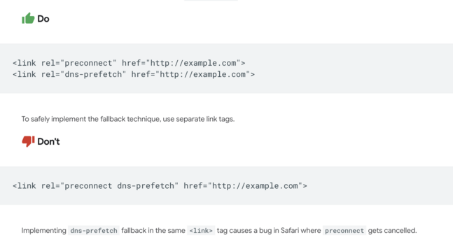 Example showing the correct and incorrect use of <link> tags for preconnect and DNS prefetch.

“Do”: Use two separate link tags:
<link rel="preconnect" href="http://example.com">
<link rel="dns-prefetch" href="http://example.com">

“Don’t”: Combine both values in one tag:
<link rel="preconnect dns-prefetch" href="http://example.com">

Explanation: Combining preconnect and dns-prefetch in a single tag causes a Safari bug where preconnect gets cancelled. Use separate tags to safely implement the fallback.
