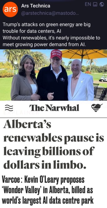 Headline 1:  Trump's attacks on green energy are big trouble for data centers, Al
Without renewables, it's nearly impossible to meet growing power demand from Al.
Photo of 3 fascists at Mount Doom a Lago (smith trump o'leary)
Headline 2:  Alberta's
renewables pause is leaving billions of dollars in limbo.
Headline 3:  Why celebrity investor Kevin O'Leary is proposing a massive Al data centre in northern Alberta