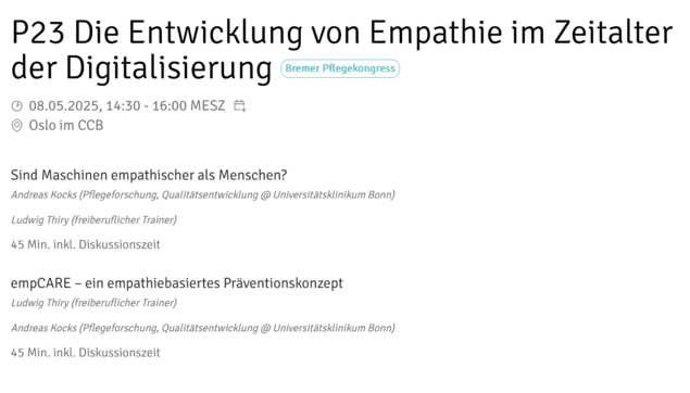 Ankündigung einer Veranstaltung auf dem Pflegekongress Bremen
P23 Die Entwicklung von Empathie im Zeitalter der Digitalisierung
08.05.2025, 14:30 - 16:00MESZ
Untertitel
Sind Maschinen empathischer als Menschen?
empCARE - ein empathiebasiertes Präventionskonzept
Referenten: Andreas Kocks und Ludwig Thiry