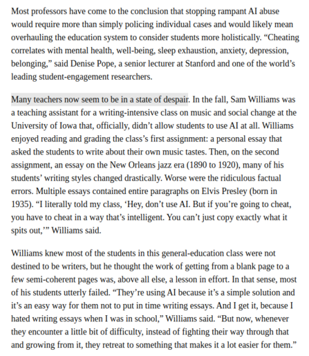 Excerpt:

“Cheating correlates with mental health, well-being, sleep exhaustion, anxiety, depression, belonging,” said Denise Pope, a senior lecturer at Stanford and one of the world’s leading student-engagement researchers.

Many teachers now seem to be in a state of despair. In the fall, Sam Williams was a teaching assistant for a writing-intensive class … that, officially, didn’t allow students to use AI at all. Williams enjoyed reading and grading the class’s first assignment … Then, on the second assignment … many of his students’ writing styles changed drastically… Worse were the ridiculous factual errors. “I literally told my class, ‘Hey, don’t use AI. But if you’re going to cheat, you have to cheat in a way that’s intelligent. You can’t just copy exactly what it spits out,’” Williams said.

Williams knew most of the students in this general-education class were not destined to be writers, but he thought the work of getting from a blank page to a few semi-coherent pages was, above all else, a lesson in effort. In that sense, most of his students utterly failed. “They’re using AI because it’s a simple solution and it’s an easy way for them not to put in time writing essays. And I get it, because I hated writing essays when I was in school,” Williams said. “But now, whenever they encounter a little bit of difficulty, instead of fighting their way through that and growing from it, they retreat to something that makes it a lot easier for them.”