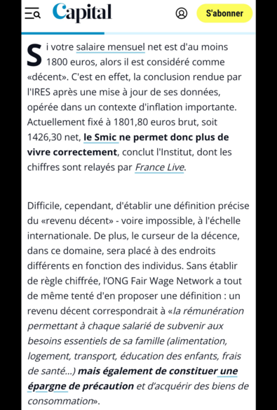 Si votre salaire mensuel net est d'au moins 1800 euros, alors il est considéré comme «décent». C'est en effet, la conclusion rendue par l'IRES (L'Institut de recherches économiques et sociales) après une mise à jour de ses données, opérée dans un contexte d'inflation importante. Actuellement fixé à 1801,80 euros brut, soit 1426,30 net, le Smic ne permet donc plus de vivre correctement, conclut l'Institut, dont les chiffres sont relayés par France Live.

Difficile, cependant, d'établir une définition précise du «revenu décent» - voire impossible, à l'échelle internationale. De plus, le curseur de la décence, dans ce domaine, sera placé à des endroits différents en fonction des individus. Sans établir de règle chiffrée, l’ONG Fair Wage Network a tout de même tenté d'en proposer une définition : un revenu décent correspondrait à «la rémunération permettant à chaque salarié de subvenir aux besoins essentiels de sa famille (alimentation, logement, transport, éducation des enfants, frais de santé…) mais également de constituer une épargne de précaution et d’acquérir des biens de consommation».