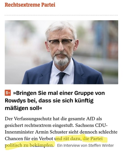 Screenshot SPIEGEL ONLINE.

Foto:
Typ mit grauen Haaren und grauen Bart.

Überschrift:
»Bringen Sie mal einer Gruppe von Rowdys bei, dass sie sich künftig mäßigen soll«

Teaser-Text:
Der Verfassungsschutz hat die gesamte AfD als gesichert rechtsextrem eingestuft. Sachsens CDU-Innenminister Armin Schuster sieht dennoch schlechte Chancen für ein Verbot und rät dazu, die Partei politisch zu bekämpfen.

Der Teil "und rät dazu, die Partei politisch zu bekämpfen." ist mit gelbem Textmarker markiert.