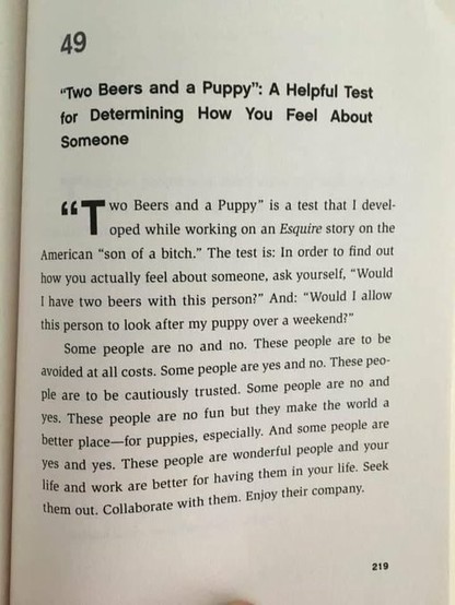 “Two Beers and a Puppy” is a test that I developed while working at Esquire. The test is: In order to find out how you actually feel about someone, ask yourself: 

Would you have two beers with this person? 

Would you allow this person to look after your puppy over a weekend?

Some people are no and no. These people are to be avoided at all costs. Some people are yes and no. These people are to be cautiously trusted. Some people are no and yes. These people are no fun but they make the world a better place—for puppies, especially. And some people are yes and yes. These people are wonderful people and your life and work are better for having them in your life. Seek them out. Collaborate with them. Enjoy their company.
