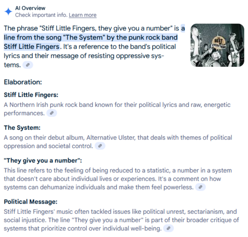 The phrase "Stiff Little Fingers, they give you a number" is a line from the song "The System" by the punk rock band Stiff Little Fingers. It's a reference to the band's political lyrics and their message of resisting oppressive systems. 
Elaboration:

    Stiff Little Fingers:
    A Northern Irish punk rock band known for their political lyrics and raw, energetic performances. 

The System:
A song on their debut album, Alternative Ulster, that deals with themes of political oppression and societal control. 
"They give you a number":
This line refers to the feeling of being reduced to a statistic, a number in a system that doesn't care about individual lives or experiences. It's a comment on how systems can dehumanize individuals and make them feel powerless. 
Political Message:
Stiff Little Fingers' music often tackled issues like political unrest, sectarianism, and social injustice. The line "They give you a number" is part of their broader critique of systems that prioritize control over individual well-being.