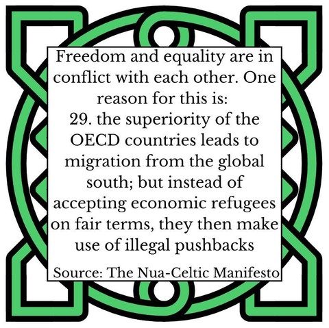 Freedom and equality are in conflict with each other. One reason for this is:
29. the superiority of the OECD countries leads to migration from the global south; but instead of accepting economic refugees on fair terms, they then make use of illegal pushbacks
Source: The Nua-Celtic Manifesto