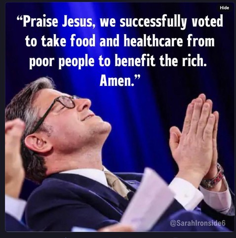 The speaker to the us house of congress has his hands held together as if in prayer and looking up at the sky 

The words above him read

"Praise Jesus, we successfully voted to take food and healthcare from poor people to benefit the rich.
Amen."