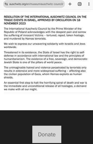 Screenshot of the resolion at the bottom of https://www.auschwitz.org/en/museum/auschwitz-council/

RESOLUTION OF THE INTERNATIONAL AUSCHWITZ COUNCIL ON THE TRAGIC EVENTS IN ISRAEL, APPROVED BY CIRCULATION ON 18 NOVEMBER 2023

The International Auschwitz Council by the Prime Minister of the Republic of Poland acknowledges with the deepest pain and sorrow the suffering of innocent Victims – tortured, raped, taken hostage, and murdered by Hamas terrorists.

We wish to express our unwavering solidarity with Israelis and Jews worldwide.

Threatened in its existence, the State of Israel has the right to self-defense in accordance with international law and the principles of humanitarianism. The existence of a free, sovereign, and democratic Jewish State is one of the pillars of world peace.

The unimaginable hatred and violence perpetrated by terrorists only results in extensive and more widespread suffering – affecting also the civilian population of Gaza, whom Hamas exploits as human shields.

An essential first step to halt the horrifying spiral of death and war is the immediate and unconditional release of all hostages, a demand we make with all our might.