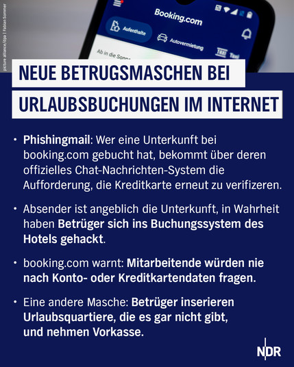Neue Betrugsmaschen bei Urlaubsbuchungen im Internet!

Phishingmail: Wer eine Unterkunft bei booking.com gebucht hat, bekommt über deren offizielles Chat-Nachrichten-System dir Aufforderung, die Kreditkarte erneut zu verifizieren.

Absender ist angeblich die Unterkunft, in Wahrheit haben Betrüger sich ins Buchungssystem des Hotels gehackt.

booking.com warnt: Mitarbeitende würden nie nach Konto- oder Kreditkartendaten fragen.

Eine andere Masche: Betrüger inserieren Urlaubsquartiere, die es gar nicht gibt und nehmen Vorkasse.