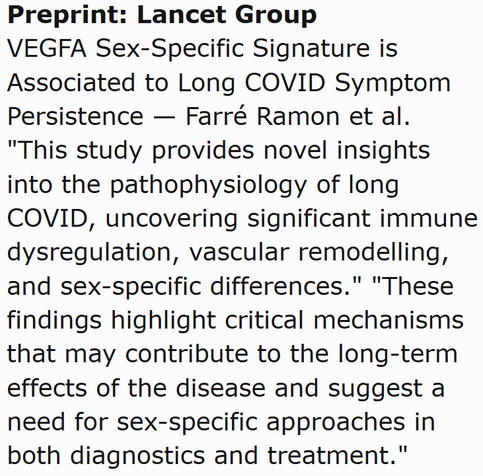 Preprint: Lancet Group
VEGFA Sex-Specific Signature is Associated to Long COVID Symptom Persistence — Farré Ramon et al.
"This study provides novel insights into the pathophysiology of long COVID, uncovering significant immune dysregulation, vascular remodelling, and sex-specific differences." "These findings highlight critical mechanisms that may contribute to the long-term effects of the disease and suggest a need for sex-specific approaches in both diagnostics and treatment."