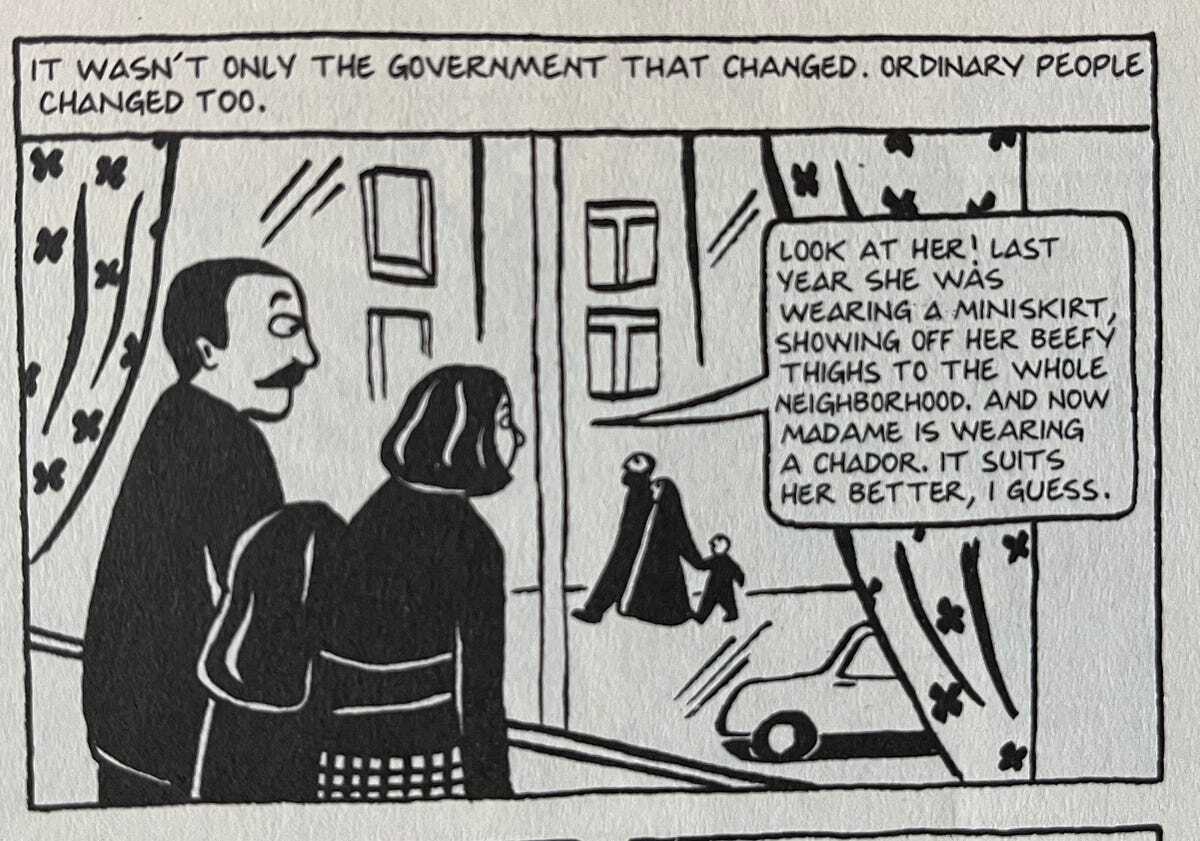 Panel from Persepolis, showing the authors family looking at another family through the widow. “It wasn’t only the government that changed, ordinary people changed too.” The mother says, “Look at her! Last year she was wearing a miniskirt, showing off her beefy thighs to the whole neighborhood, and now Madame is wearing a chador. It suits her better, I guess.”