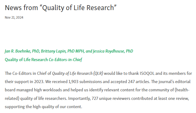 Screenshot of the intro of the ISOQOL news item, with the following text:

News from “Quality of Life Research”
Nov 21, 2024

Jan R. Boehnke, PhD, Brittany Lapin, PhD MPH, and Jessica Roydhouse, PhD
Quality of Life Research Co-Editors-in-Chief

The Co-Editors in Chief of Quality of Life Research (QLR) would like to thank ISOQOL and its members for their support in 2023. We received 1,903 submissions and accepted 247 articles. The journal’s editorial board managed high workloads and helped us identify relevant content for the community of (health-related) quality of life researchers. Importantly, 727 unique reviewers contributed at least one review, supporting the high quality of our content.