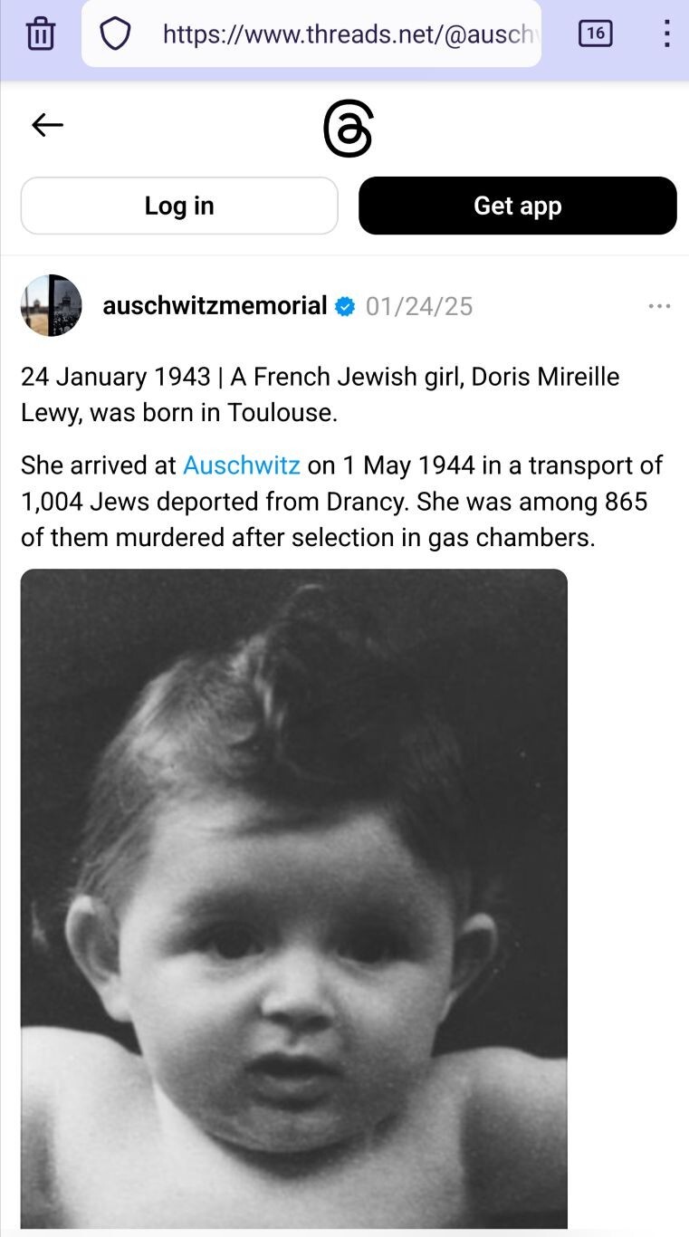 Screenshot of https://www.threads.net/@auschwitzmemorial/post/DFMbLvqq12f posted 01/24/25.

auschwitzmemorial 01/24/25

24 January 1943 | A French Jewish girl, Doris Mireille Lewy, was born in Toulouse.

She arrived at Auschwitz on 1 May 1944 in a transport of 1,004 Jews deported from Drancy. She was among 865 of them murdered after selection in gas chambers.

[Image: photo of a baby, Doris Mireille Lewy]
