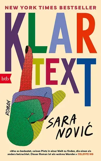 Zu sehen ist das Coverbild des Buches "Klartext" von Sara Nović. Der Hintergrund ist beige. Der Titel "Klartext" hebt sich kontrastreich in bunten Großbuchstaben davon ab. Jeder Buchstabe hat eine eigene Farbe. Ebenfalls zu sehen ist eine bunte Hand, die ein Handzeichen der Gebärdensprache bildet. Die Farben der Buchstaben wiederholen sich in den Fingern der Hand. Das Buch ist im btb-Verlag erschienen. Zu sehen ist das Coverbild des Buches "Klartext" von Sara Nović. Der Hintergrund ist beige. Der Titel "Klartext" hebt sich kontrastreich in bunten Großbuchstaben davon ab. Jeder Buchstabe hat eine eigene Farbe. Ebenfalls zu sehen ist eine bunte Hand, die ein Handzeichen der Gebärdensprache bildet. Die Farben der Buchstaben wiederholen sich in den Fingern der Hand. Das Buch ist im btb-Verlag erschienen.