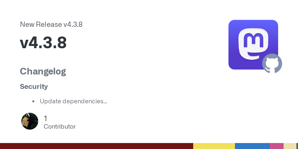 Changelog
Security
Update dependencies
Check scheme on account, profile, and media URLs (GHSA-x2rc-v5wx-g3m5)
Added
Add warning for REDIS_NAMESPACE deprecation at startup (#34581 by @ClearlyClai... Changelog
Security
Update dependencies
Check scheme on account, profile, and media URLs (GHSA-x2rc-v5wx-g3m5)
Added
Add warning for REDIS_NAMESPACE deprecation at startup (#34581 by @ClearlyClai...