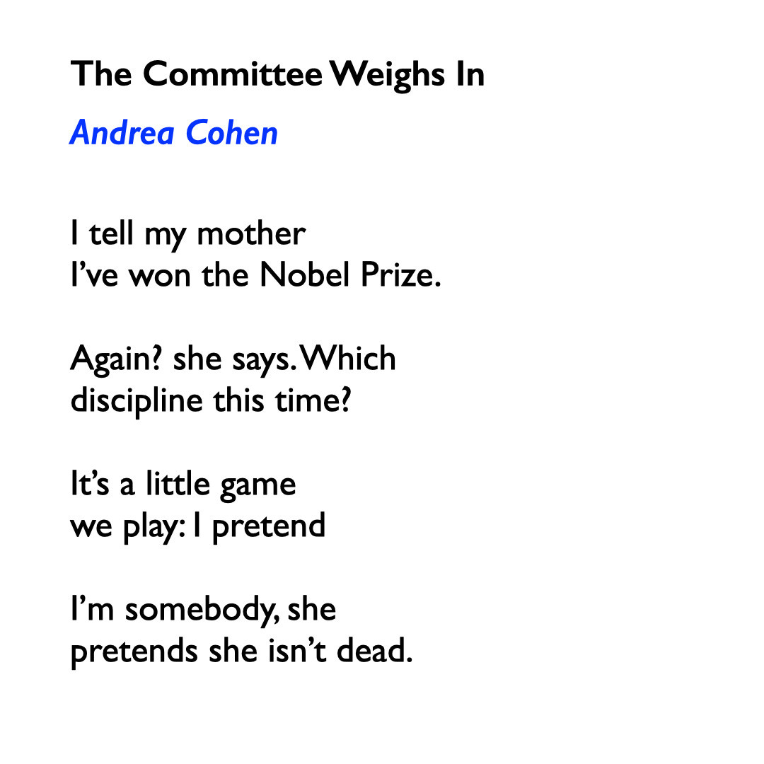 The Committee Weighs In Andrea Cohen

I tell my mother
I've won the Nobel Prize.

Again? she says. Which 
discipline this time?

It’s a little game
we play: | pretend

I’'m somebody, she
pretends she isn’t dead. 