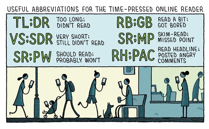 Tom Gauld Cartoon (mostly text): Headline: USEFUL ABBREVIATIONS FOR THE TIME -PRESSED ONLINE READER Abbreviations: TL;DR — Too Long, Didn't Read VS;SDR — very short, still didn't read SR;PW — Should Read; Probably Won't RB;GB — Read a Bit, Got <br />Bored SR;MP — Skim-Read, Missed Point RH;PAC — READ HEADLINE, Posted Angry Comments