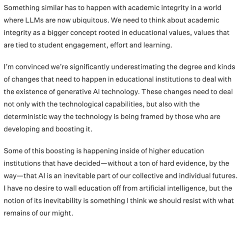 Something similar has to happen with academic integrity in a world where LLMs are now ubiquitous. We need to think about academic integrity as a bigger concept rooted in educational values, values that are tied to student engagement, effort and learning.

I’m convinced we’re significantly underestimating the degree and kinds of changes that need to happen in educational institutions to deal with the existence of generative AI technology. These changes need to deal not only with the technological capabilities, but also with the deterministic way the technology is being framed by those who are developing and boosting it.

Some of this boosting is happening inside of higher education institutions that have decided—without a ton of hard evidence, by the way—that AI is an inevitable part of our collective and individual futures. I have no desire to wall education off from artificial intelligence, but the notion of its inevitability is something I think we should resist with what remains of our might.