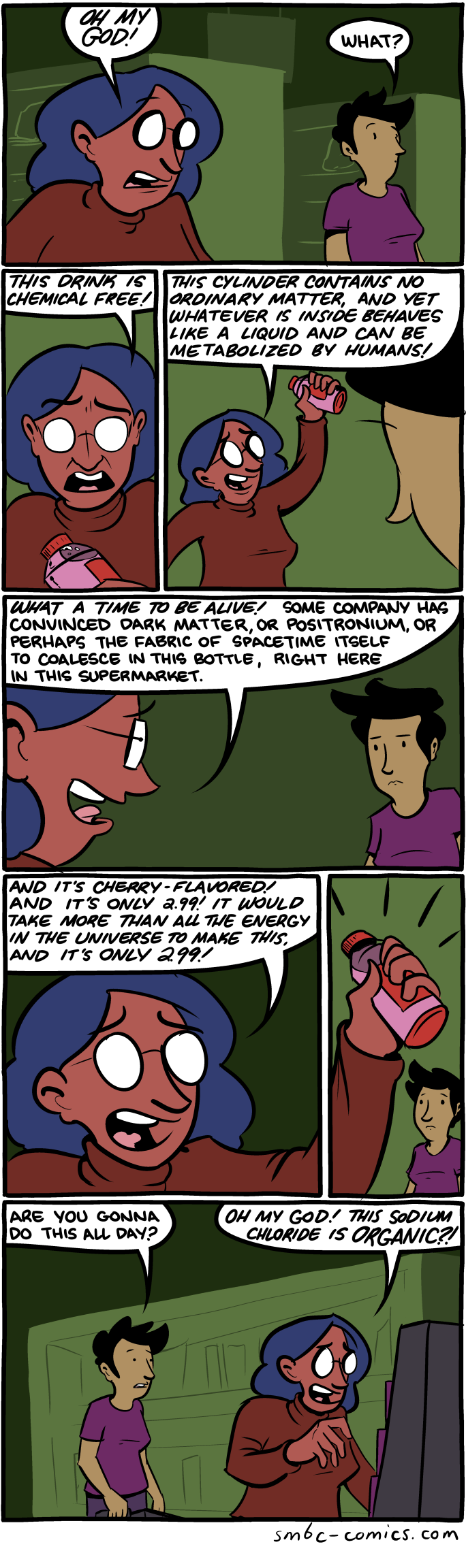 A comic depicting two women talking in a store. One of them holds a bottle of some kind.
Panel 1
Woman A: OH MY GOD
Woman B: What?
Panel 2
Woman A: This drink is chemical free!
Panel 3
Woman A: This cylinder contains no ordinary matter, and yet whatever is inside behaves like a liquid and can be metabolized by humans!
Panel 4
Woman A: What a time to be alive! Some company has convinced dark matter, or positronium, or perhaps the fabric of spacetime itself to coalesce in this bottle, right here in this supermarket.
Panel 5
Woman A: And it's cherry-flavored! And it's only 2.99! It would take more than all the energy in the universe to make this and it's only 2.99!
Panel 6
Woman A holds up the bottle triumphantly, as though it is a wonder to behold.
Panel 7
Woman B: Are you gonna do this all day?
Woman A, no longer holding the bottle and now looking at product display: OH MY GOD! This sodium chloride is organic?! A comic depicting two women talking in a store. One of them holds a bottle of some kind.
Panel 1
Woman A: OH MY GOD
Woman B: What?
Panel 2
Woman A: This drink is chemical free!
Panel 3
Woman A: This cylinder contains no ordinary matter, and yet whatever is inside behaves like a liquid and can be metabolized by humans!
Panel 4
Woman A: What a time to be alive! Some company has convinced dark matter, or positronium, or perhaps the fabric of spacetime itself to coalesce in this bottle, right here in this supermarket.
Panel 5
Woman A: And it's cherry-flavored! And it's only 2.99! It would take more than all the energy in the universe to make this and it's only 2.99!
Panel 6
Woman A holds up the bottle triumphantly, as though it is a wonder to behold.
Panel 7
Woman B: Are you gonna do this all day?
Woman A, no longer holding the bottle and now looking at product display: OH MY GOD! This sodium chloride is organic?!