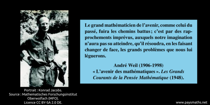 Portrait photographique d'André Weil, et une citation : "Le grand mathématicien de l'avenir, comme celui du passé, fuira les chemins battus; c'est par des rapprochements imprévus, auxquels notre imagination n'aura pas su atteindre, qu'il résoudra, en les faisant changer de face, les grands problèmes que nous lui léguerons."