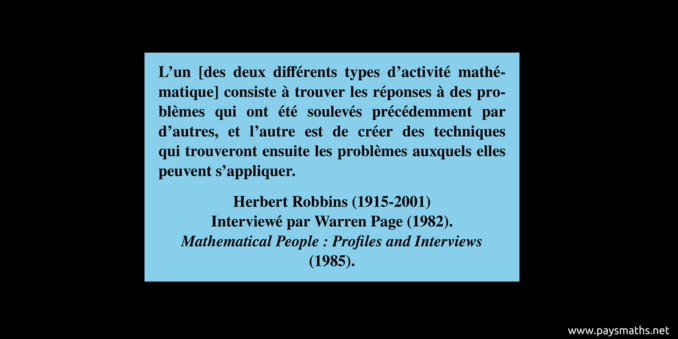 Citation de Herbert Robbins : "L'un [des deux différents types d'activité mathématique] consiste à trouver les réponses à des problèmes qui ont été soulevés précédemment par d'autres, et l'autre est de créer des techniques qui trouveront ensuite les problèmes auxquels elles peuvent s'appliquer."