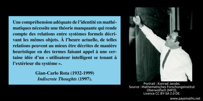 Portrait photographique de Gian-Carlo Rota, et une citation : "Une compréhension adéquate de l'identité en mathématiques nécessite une théorie manquante qui rende compte des relations entre systèmes formels décrivant les mêmes objets. À l'heure actuelle, de telles relations peuvent au mieux être décrites de manière heuristique en des termes faisant appel à une certaine idée d'un 'utilisateur intelligent se tenant à l'extérieur du système'."