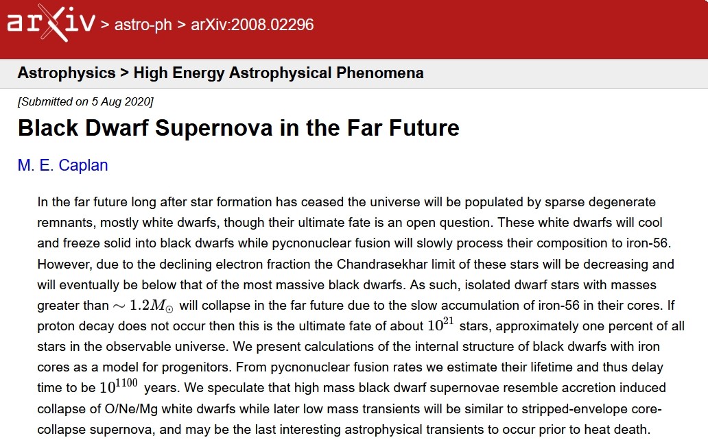 https://arxiv.org/abs/2008.02296
Black Dwarf Supernova in the Far Future
M. E. Caplan
In the far future long after star formation has ceased the universe will be populated by sparse degenerate remnants, mostly white dwarfs, though their ultimate fate is an open question. These white dwarfs will cool and freeze solid into black dwarfs while pycnonuclear fusion will slowly process their composition to iron-56. However, due to the declining electron fraction the Chandrasekhar limit of these stars will be decreasing and will eventually be below that of the most massive black dwarfs. As such, isolated dwarf stars with masses greater than will collapse in the far future due to the slow accumulation of iron-56 in their cores. If proton decay does not occur then this is the ultimate fate of about 10^21 stars, approximately one percent of all stars in the observable universe. We present calculations of the internal structure of black dwarfs with iron cores as a model for progenitors. From pycnonuclear fusion rates we estimate their lifetime and thus delay time to be 10^1100 years. We speculate that high mass black dwarf supernovae resemble accretion induced collapse of O/Ne/Mg white dwarfs while later low mass transients will be similar to stripped-envelope core-collapse supernova, and may be the last interesting astrophysical transients to occur prior to heat death. https://arxiv.org/abs/2008.02296
Black Dwarf Supernova in the Far Future
M. E. Caplan
In the far future long after star formation has ceased the universe will be populated by sparse degenerate remnants, mostly white dwarfs, though their ultimate fate is an open question. These white dwarfs will cool and freeze solid into black dwarfs while pycnonuclear fusion will slowly process their composition to iron-56. However, due to the declining electron fraction the Chandrasekhar limit of these stars will be decreasing and will eventually be below that of the most massive black dwarfs. As such, isolated dwarf stars with masses greater than will collapse in the far future due to the slow accumulation of iron-56 in their cores. If proton decay does not occur then this is the ultimate fate of about 10^21 stars, approximately one percent of all stars in the observable universe. We present calculations of the internal structure of black dwarfs with iron cores as a model for progenitors. From pycnonuclear fusion rates we estimate their lifetime and thus delay time to be 10^1100 years. We speculate that high mass black dwarf supernovae resemble accretion induced collapse of O/Ne/Mg white dwarfs while later low mass transients will be similar to stripped-envelope core-collapse supernova, and may be the last interesting astrophysical transients to occur prior to heat death.
