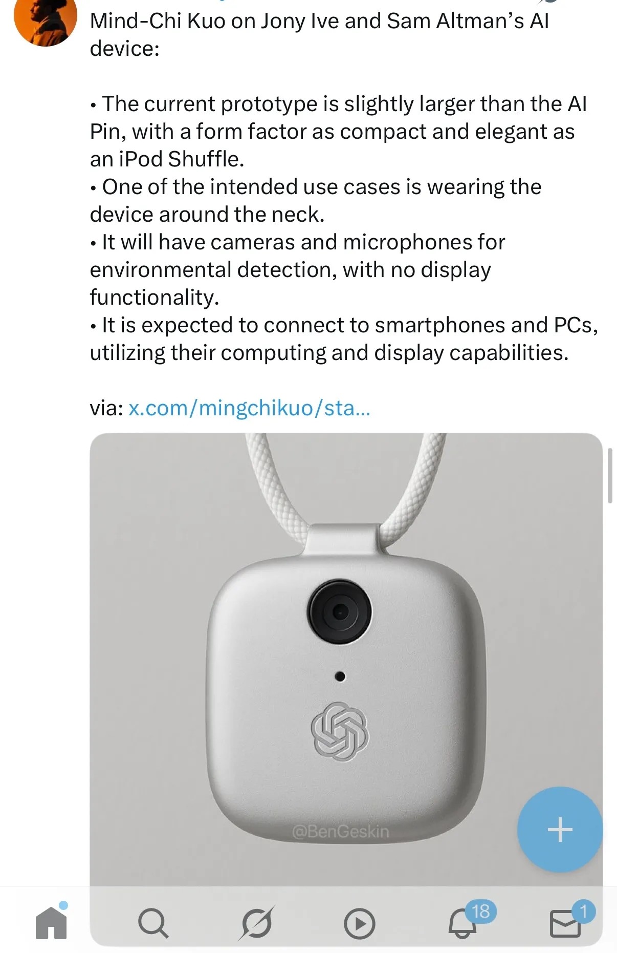 A picture of a small rounded box with a camera in it, hanging from a rope like a necklace, with this caption:
Mind-Chi Kuo on Jony Ive and Sam Altman's AI device:
The current prototype is slightly larger than the AI Pin, with a form factor as compact and elegant as an iPod Shuffle.
One of the intended use cases is wearing the device around the neck.
It will have cameras and microphones for environmental detection, with no display functionality.
it is expected to connect to smartphones and PCs, utilizing their computing and display capabilities.
From here:
https://garymarcus.substack.com/p/black-mirror-was-a-warmup-act
A picture of a small rounded box with a camera in it, hanging from a rope like a necklace, with this caption:
Mind-Chi Kuo on Jony Ive and Sam Altman's AI device:
The current prototype is slightly larger than the AI Pin, with a form factor as compact and elegant as an iPod Shuffle.
One of the intended use cases is wearing the device around the neck.
It will have cameras and microphones for environmental detection, with no display functionality.
it is expected to connect to smartphones and PCs, utilizing their computing and display capabilities.
From here:
https://garymarcus.substack.com/p/black-mirror-was-a-warmup-act
