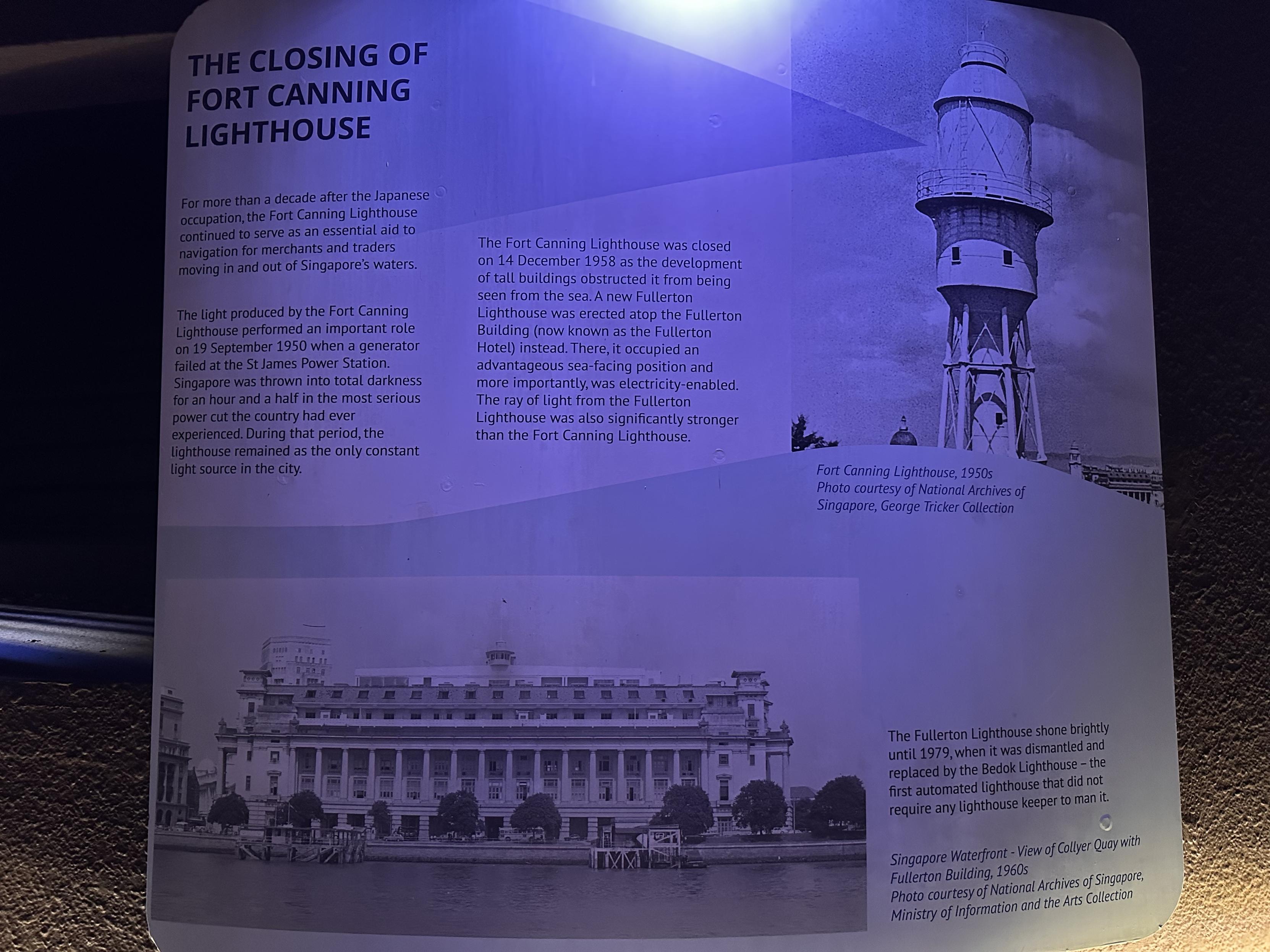 THE CLOSING OF FORT CANNING
LIGHTHOUSE
For more than a decade after the Japanese occupation, the Fort Canning Lighthouse continued to serve as an essential aid to navigation for merchants and traders moving in and out of Singapores waters.
The light produced by the Fort Canning Lighthouse performed an important role on 19 September 1950 when a generator failed at the St James Power Station.
Singapore was thrown into total darkness for an hour and a half in the most serious power cut the country had ever experienced. During that period, the lighthouse remained as the only constant Light source in the city.
The Fort Canning Lighthouse was closed on 14 December 1958 as the development of tall buildings obstructed it from being seen from the sea. A new Fullerton Lighthouse was erected atop the Fullerton Building (now known as the Fullerton Hotel) instead. There, it occupied an advantageous sea-facing position and more importantly, was electricity-enabled.
The ray of light from the Fullerton
Lighthouse was also significantly stronger than the Fort Canning Lighthouse.
The Fullerton Lighthouse shone brightly until 1979, when it was dismantled and replaced by the Bedok Lighthouse - the first automated lighthouse that did not require any lighthouse keeper to man it.
Singapore Waterfront