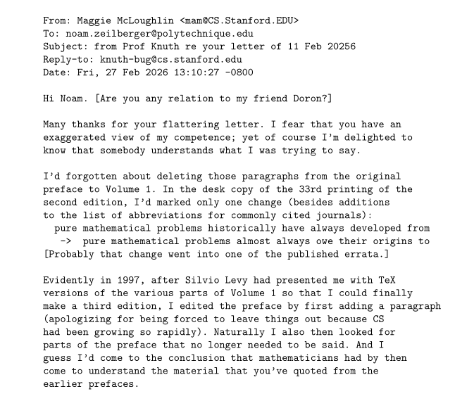 From: Maggie McLoughlin <mam@CS.Stanford.EDU>
To: noam.zeilberger@polytechnique.edu
Subject: from Prof Knuth re your letter of 11 Feb 20256
Reply-to: knuth-bug@cs.stanford.edu
Date: Fri, 27 Feb 2026 13:10:27 -0800

Hi Noam. [Are you any relation to my friend Doron?]

Many thanks for your flattering letter. I fear that you have an
exaggerated view of my competence; yet of course I'm delighted to
know that somebody understands what I was trying to say.

I'd forgotten about deleting those paragraphs from the original
preface to Volume 1. In the desk copy of the 33rd printing of the
second edition, I'd marked only one change (besides additions
to the list of abbreviations for commonly cited journals):
  pure mathematical problems historically have always developed from
   ->  pure mathematical problems almost always owe their origins to
[Probably that change went into one of the published errata.]

Evidently in 1997, after Silvio Levy had presented me with TeX
versions of the various parts of Volume 1 so that I could finally
make a third edition, I edited the preface by first adding a paragraph
(apologizing for being forced to leave things out because CS
had been growing so rapidly). Naturally I also then looked for
parts of the preface that no longer needed to be said. And I
guess I'd come to the conclusion that mathematicians had by then
come to understand the material that you've quoted from the
earlier prefaces.