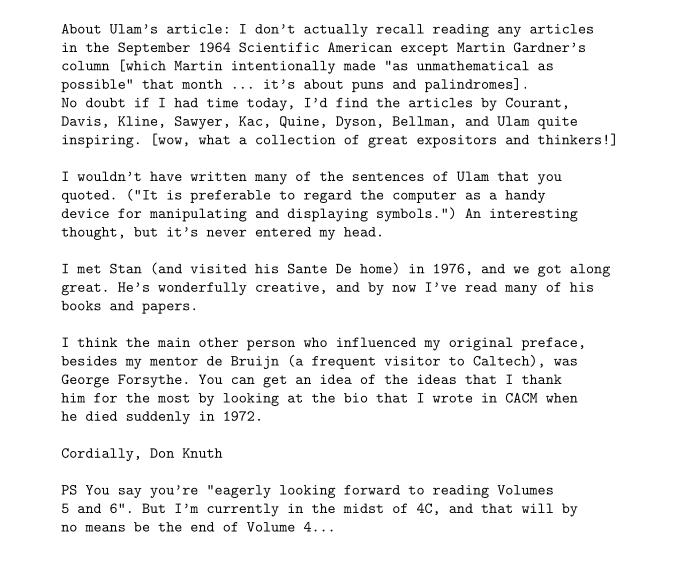 About Ulam's article: I don't actually recall reading any articles
in the September 1964 Scientific American except Martin Gardner's
column [which Martin intentionally made "as unmathematical as
possible" that month ... it's about puns and palindromes].
No doubt if I had time today, I'd find the articles by Courant,
Davis, Kline, Sawyer, Kac, Quine, Dyson, Bellman, and Ulam quite
inspiring. [wow, what a collection of great expositors and thinkers!]

I wouldn't have written many of the sentences of Ulam that you
quoted. ("It is preferable to regard the computer as a handy
device for manipulating and displaying symbols.") An interesting
thought, but it's never entered my head.

I met Stan (and visited his Sante De home) in 1976, and we got along
great. He's wonderfully creative, and by now I've read many of his
books and papers.

I think the main other person who influenced my original preface,
besides my mentor de Bruijn (a frequent visitor to Caltech), was
George Forsythe. You can get an idea of the ideas that I thank
him for the most by looking at the bio that I wrote in CACM when
he died suddenly in 1972.

Cordially, Don Knuth

PS You say you're "eagerly looking forward to reading Volumes
5 and 6". But I'm currently in the midst of 4C, and that will by
no means be the end of Volume 4...