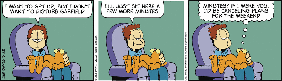 I WANT TO GET UP, BUT I DON'T WANT TO DISTURB GARFIELD.
 I'LL JUST SIT HERE A FEW MORE MINUTES.
 MINUTES? IF I WERE YOU, I'D BE CANCELING PLANS
FOR THE WEEKEND
