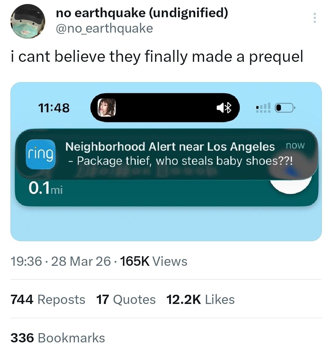 A tweet by @no_earthquake with a screenshot of a Ring notification titled "Neighbourhood Alert near Los Angeles", content reads "Package thief, who steals baby shoes??!"

With the caption
"i can't believe they finally made a prequel"
