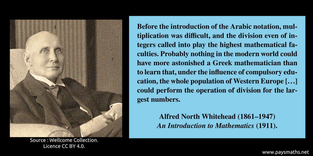 Photographic portrait of Alfred North Whitehead, and a quote : "Before the introduction of the Arabic notation, multiplication was difficult, and the division even of integers called into play the highest mathematical faculties. Probably nothing in the modern world could have more astonished a Greek mathematician than to learn that, under the influence of compulsory education, the whole population of Western Europe [...] could perform the operation of division for the largest numbers."