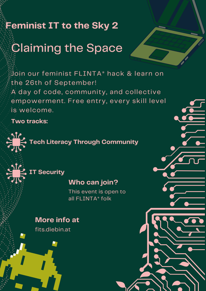 Flyer for the FITS 2026 event: a dark green background with some graphics like a laptop, circular dot clouds, an electronic circuit with some leaves, and a space invader on the sides and the following pinkish text:
Feminist IT to the Sky 2
Claiming the Space
Join our feminist FLINTA* hack & learn on the 26th of September!
A day of code, community and collective empowerment. Free entry, every skill level is welcome.
Two tracks:
Tech Literacy Through Community
IT Security
Who can join?
This event…